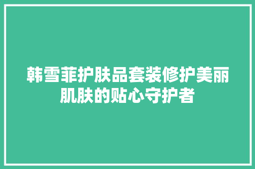 韩雪菲护肤品套装修护美丽肌肤的贴心守护者  第1张