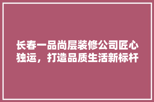长春一品尚层装修公司匠心独运，打造品质生活新标杆  第1张