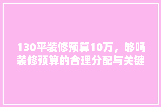 130平装修预算10万，够吗装修预算的合理分配与关键因素