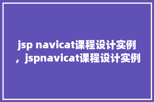 jsp navicat课程设计实例，jspnavicat课程设计实例：数据库管理方法探索