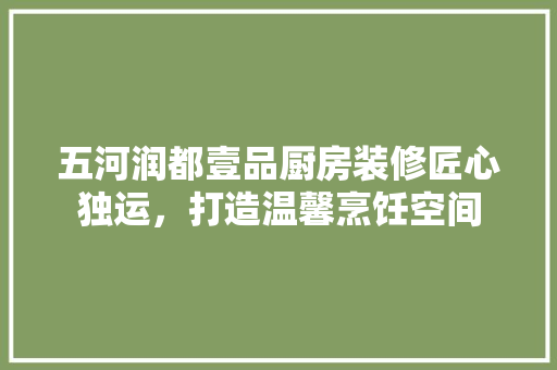 五河润都壹品厨房装修匠心独运，打造温馨烹饪空间