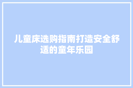 儿童床选购指南打造安全舒适的童年乐园