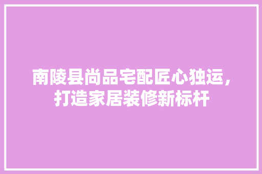 南陵县尚品宅配匠心独运，打造家居装修新标杆