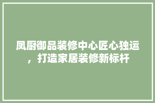 凤厨御品装修中心匠心独运，打造家居装修新标杆