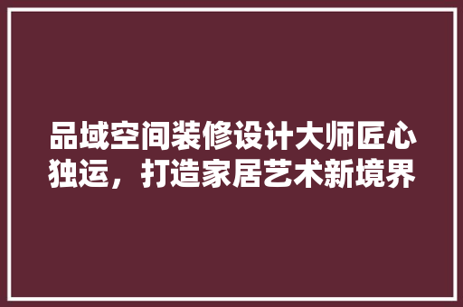 品域空间装修设计大师匠心独运，打造家居艺术新境界  第1张