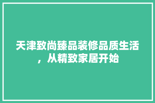 天津致尚臻品装修品质生活，从精致家居开始