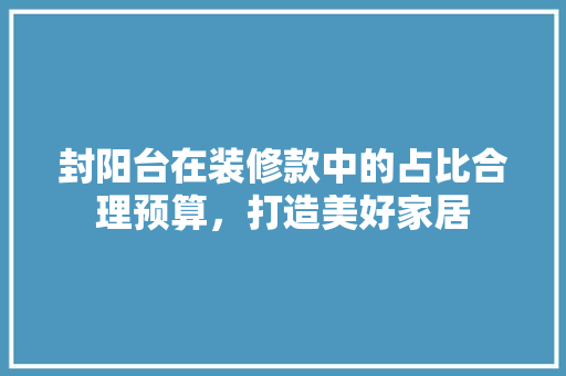 封阳台在装修款中的占比合理预算，打造美好家居