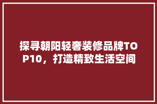 探寻朝阳轻奢装修品牌TOP10，打造精致生活空间