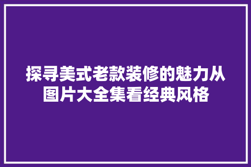 探寻美式老款装修的魅力从图片大全集看经典风格