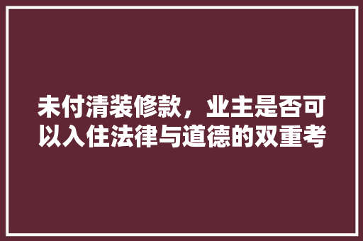 未付清装修款，业主是否可以入住法律与道德的双重考量  第1张