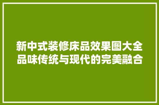 新中式装修床品效果图大全品味传统与现代的完美融合
