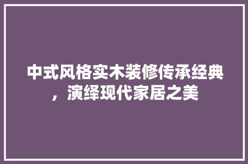 中式风格实木装修传承经典，演绎现代家居之美