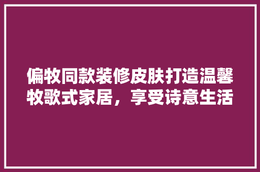 偏牧同款装修皮肤打造温馨牧歌式家居，享受诗意生活  第1张