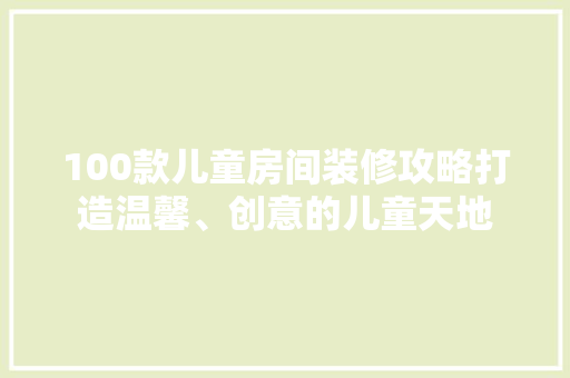100款儿童房间装修攻略打造温馨、创意的儿童天地