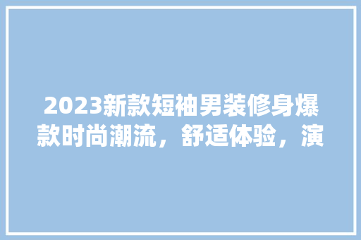 2023新款短袖男装修身爆款时尚潮流，舒适体验，演绎夏日风采