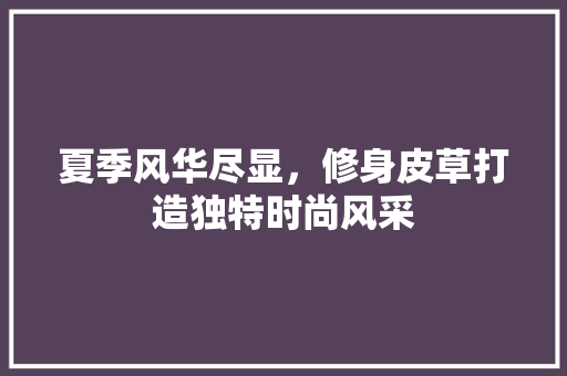 夏季风华尽显，修身皮草打造独特时尚风采