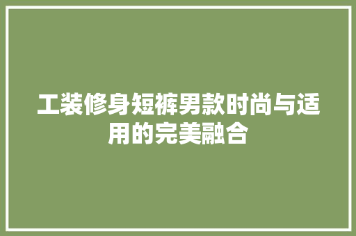 工装修身短裤男款时尚与适用的完美融合