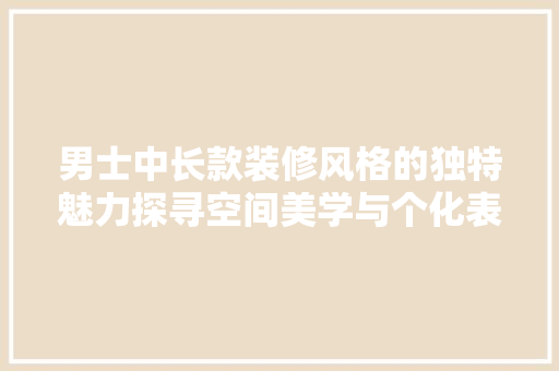 男士中长款装修风格的独特魅力探寻空间美学与个化表达的完美融合