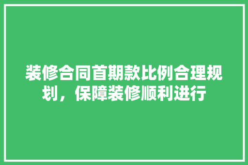 装修合同首期款比例合理规划，保障装修顺利进行