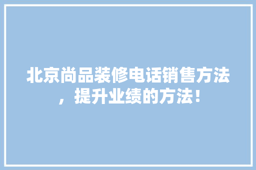 北京尚品装修电话销售方法，提升业绩的方法！