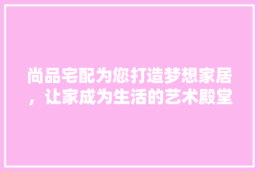 尚品宅配为您打造梦想家居，让家成为生活的艺术殿堂