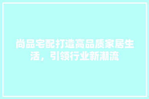 尚品宅配打造高品质家居生活，引领行业新潮流