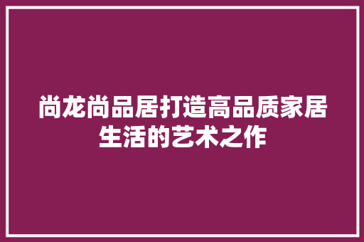 尚龙尚品居打造高品质家居生活的艺术之作