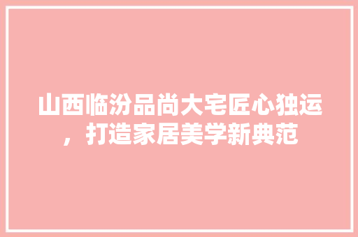 山西临汾品尚大宅匠心独运，打造家居美学新典范