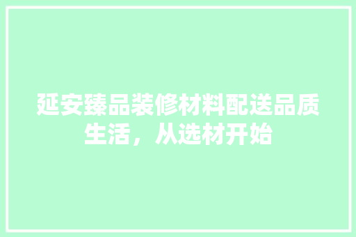 延安臻品装修材料配送品质生活，从选材开始  第1张