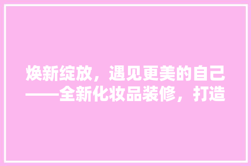 焕新绽放，遇见更美的自己——全新化妆品装修，打造时尚潮流购物体验