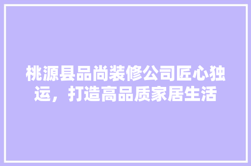 桃源县品尚装修公司匠心独运，打造高品质家居生活