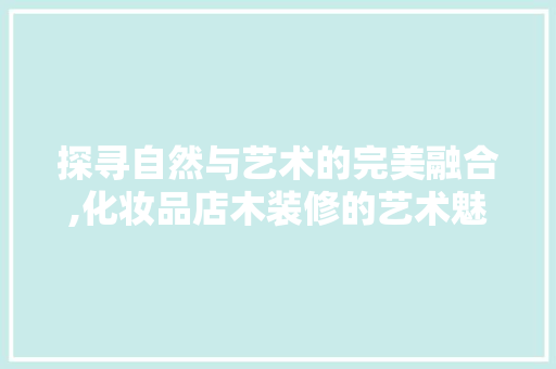 探寻自然与艺术的完美融合,化妆品店木装修的艺术魅力