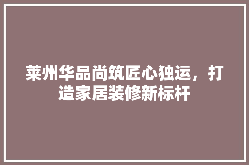莱州华品尚筑匠心独运，打造家居装修新标杆