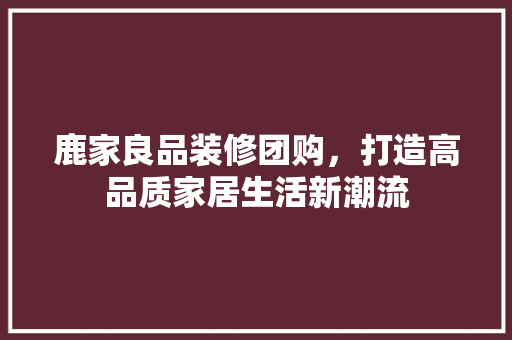 鹿家良品装修团购，打造高品质家居生活新潮流  第1张