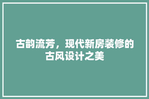 古韵流芳，现代新房装修的古风设计之美  第1张