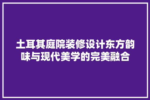 土耳其庭院装修设计东方韵味与现代美学的完美融合  第1张