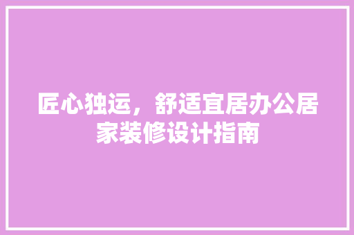 匠心独运，舒适宜居办公居家装修设计指南