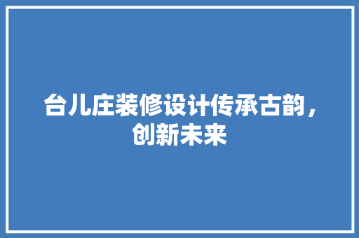 台儿庄装修设计传承古韵，创新未来
