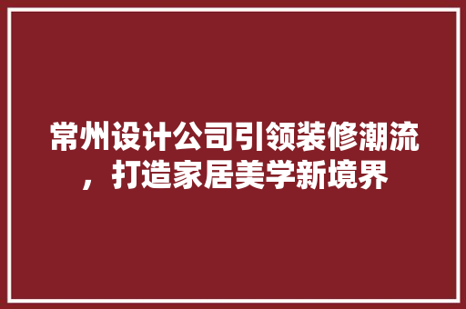 常州设计公司引领装修潮流，打造家居美学新境界
