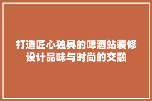打造匠心独具的啤酒站装修设计品味与时尚的交融