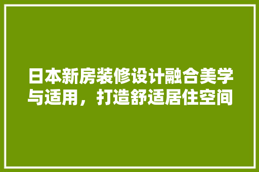 日本新房装修设计融合美学与适用，打造舒适居住空间