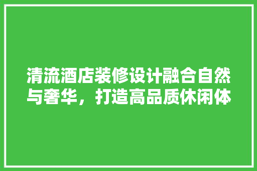 清流酒店装修设计融合自然与奢华，打造高品质休闲体验  第1张