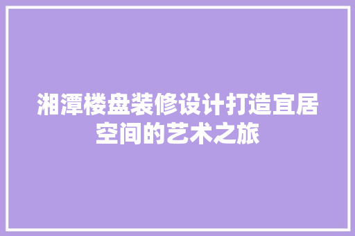 湘潭楼盘装修设计打造宜居空间的艺术之旅