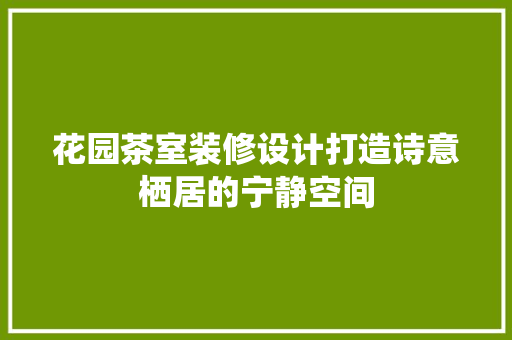 花园茶室装修设计打造诗意栖居的宁静空间  第1张