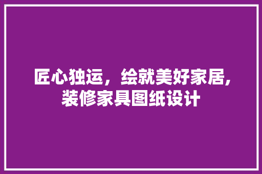 匠心独运，绘就美好家居,装修家具图纸设计