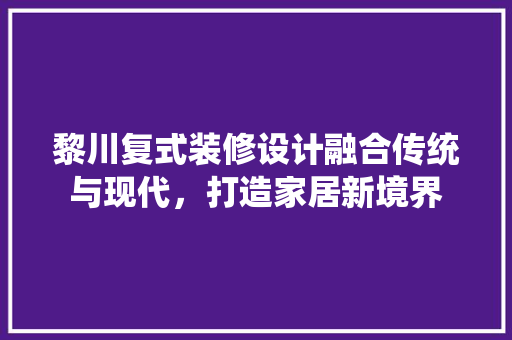 黎川复式装修设计融合传统与现代，打造家居新境界