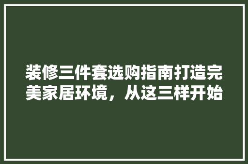 装修三件套选购指南打造完美家居环境，从这三样开始