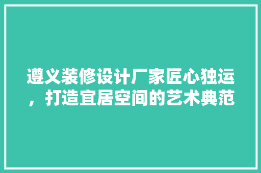 遵义装修设计厂家匠心独运，打造宜居空间的艺术典范