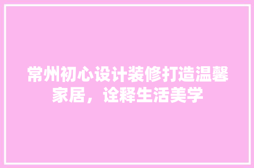 常州初心设计装修打造温馨家居，诠释生活美学