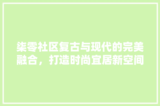 柒零社区复古与现代的完美融合，打造时尚宜居新空间  第1张